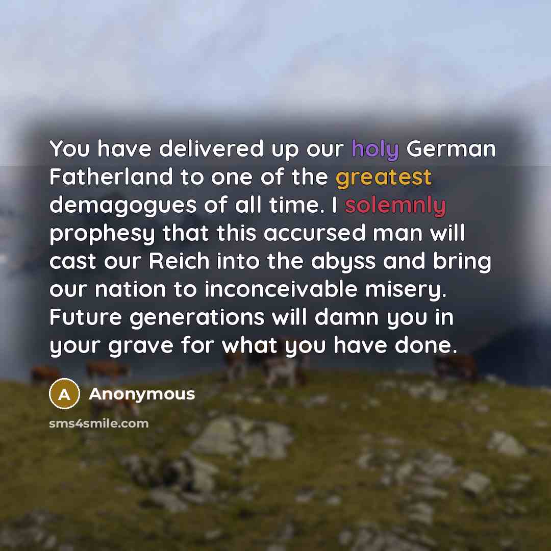 “You have delivered up our holy German Fatherland to one of the greatest demagogues of all time. I solemnly prophesy that this accursed man will cast our Reich into the abyss and bring our nation to inconceivable misery. Future generations will damn you in your grave for what you have done.” quote by Anonymous