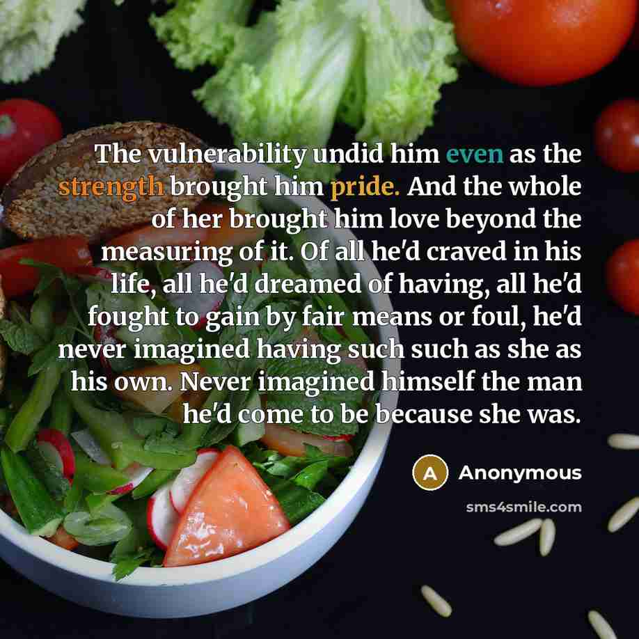 “The vulnerability undid him even as the strength brought him pride. And the whole of her brought him love beyond the measuring of it. Of all he'd craved in his life, all he'd dreamed of having, all he'd fought to gain by fair means or foul, he'd never imagined having such such as she as his own…” quote by Anonymous