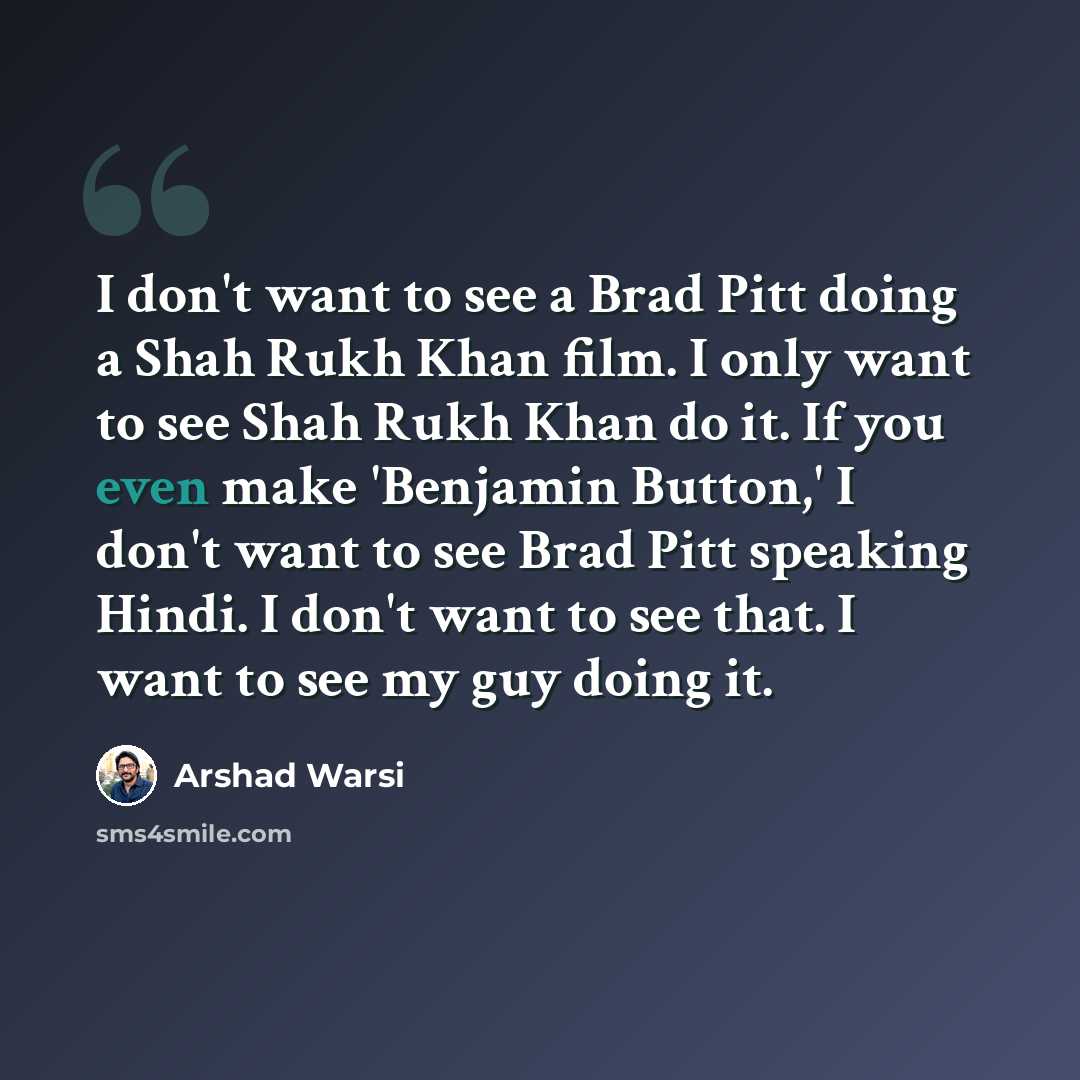 “I don't want to see a Brad Pitt doing a Shah Rukh Khan film. I only want to see Shah Rukh Khan do it. If you even make 'Benjamin Button,' I don't want to see Brad Pitt speaking Hindi. I don't want to see that. I want to see my guy doing it.” quote by Arshad Warsi