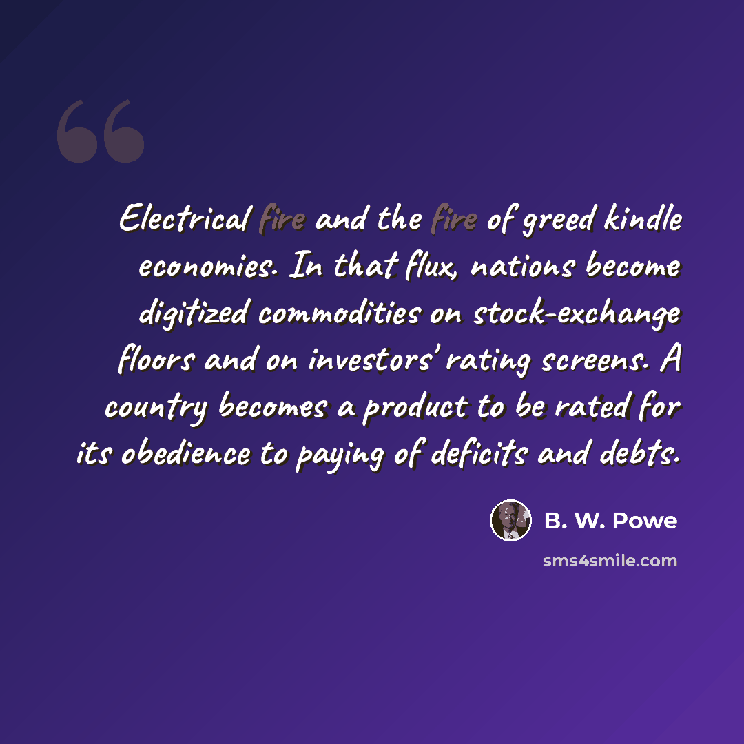 “Electrical fire and the fire of greed kindle economies. In that flux, nations become digitized commodities on stock-exchange floors and on investors' rating screens. A country becomes a product to be rated for its obedience to paying of deficits and debts.” quote by B. W. Powe