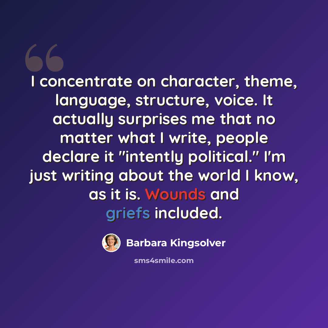 “I concentrate on character, theme, language, structure, voice. It actually surprises me that no matter what I write, people declare it "intently political." I'm just writing about the world I know, as it is. Wounds and griefs included.” quote by Barbara Kingsolver