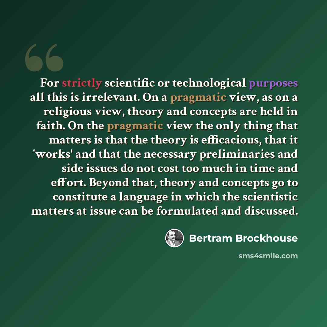 “For strictly scientific or technological purposes all this is irrelevant. On a pragmatic view, as on a religious view, theory and concepts are held in faith. On the pragmatic view the only thing that matters is that the theory is efficacious, that it 'works' and that the necessary preliminaries…” quote by Bertram Brockhouse