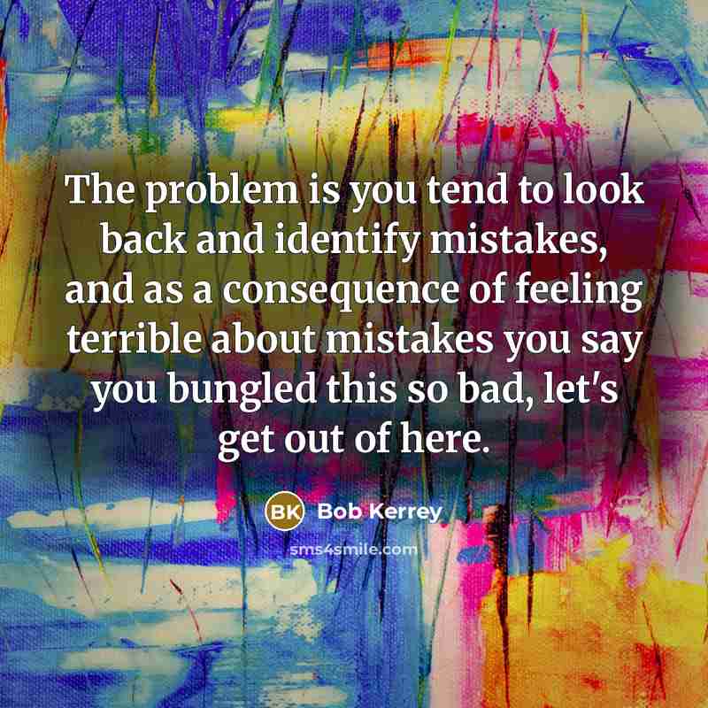 “The problem is you tend to look back and identify mistakes, and as a consequence of feeling terrible about mistakes you say you bungled this so bad, let's get out of here.” quote by Bob Kerrey