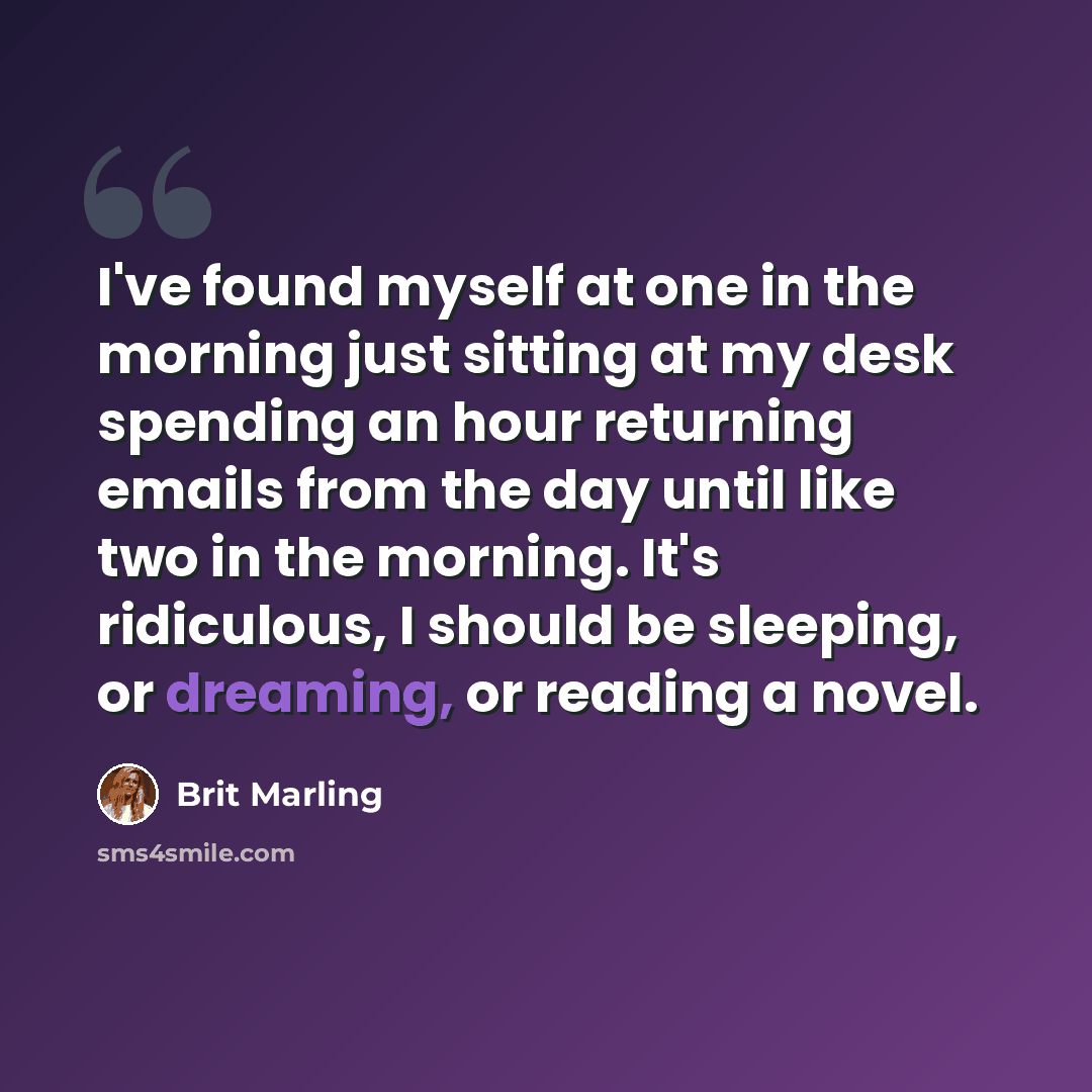 “I've found myself at one in the morning just sitting at my desk spending an hour returning emails from the day until like two in the morning. It's ridiculous, I should be sleeping, or dreaming, or reading a novel.” quote by Brit Marling