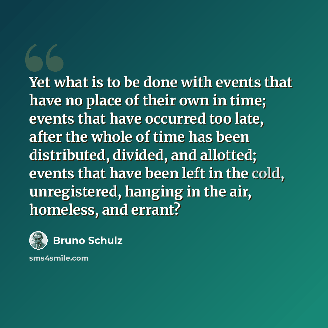“Yet what is to be done with events that have no place of their own in time; events that have occurred too late, after the whole of time has been distributed, divided, and allotted; events that have been left in the cold, unregistered, hanging in the air, homeless, and errant?” quote by Bruno Schulz