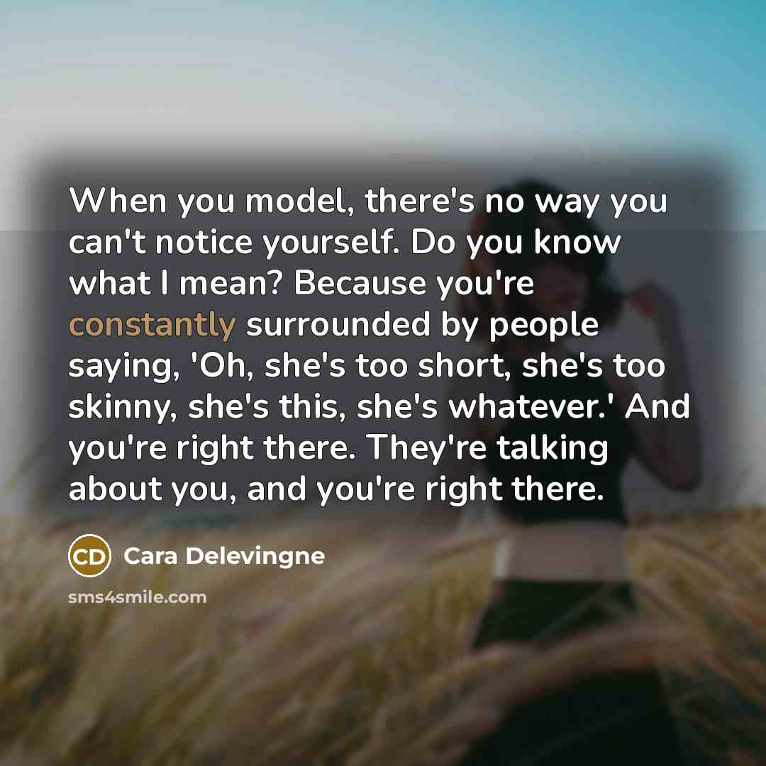 “When you model, there's no way you can't notice yourself. Do you know what I mean? Because you're constantly surrounded by people saying, 'Oh, she's too short, she's too skinny, she's this, she's whatever.' And you're right there. They're talking about you, and you're right there.” quote by Cara Delevingne