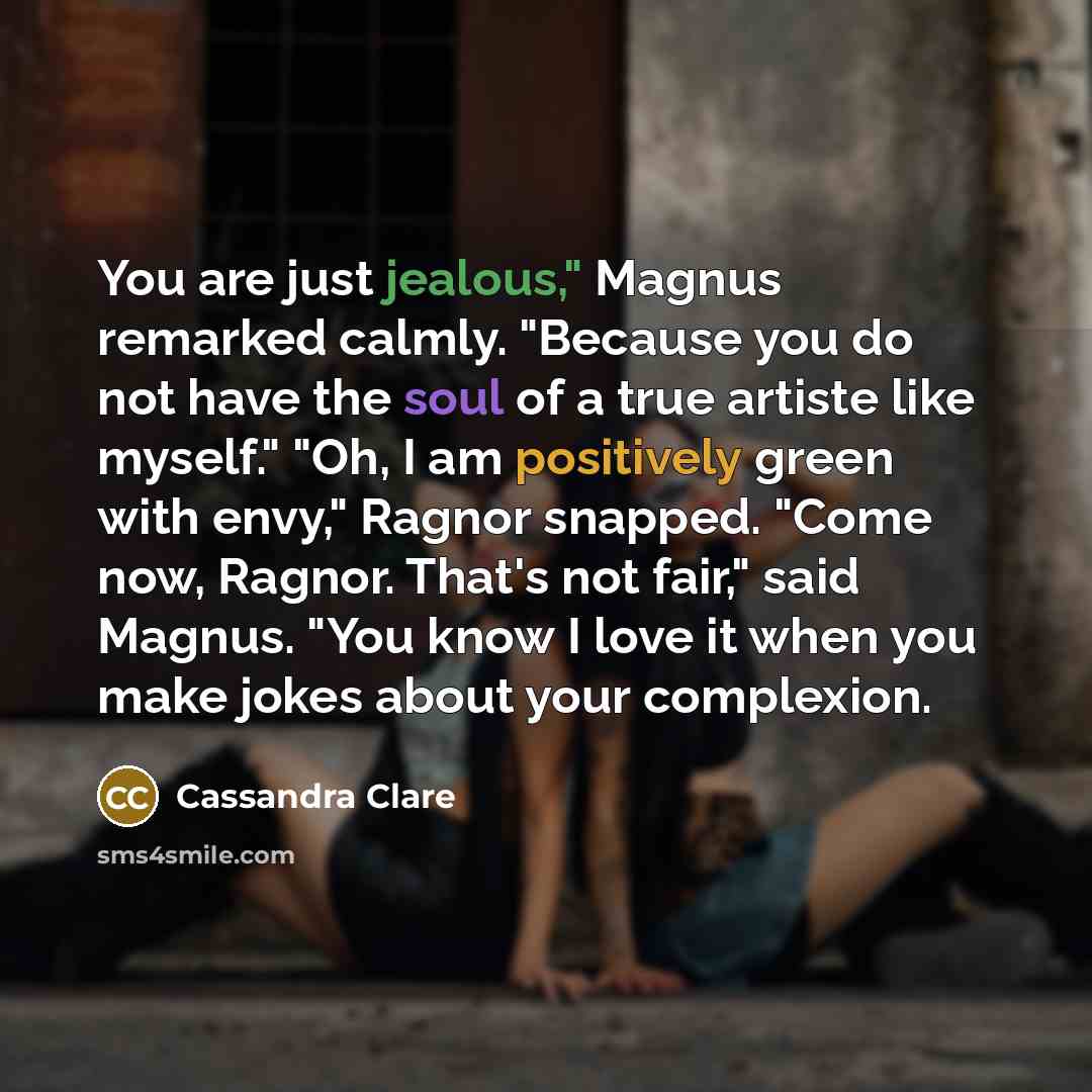 “You are just jealous," Magnus remarked calmly. "Because you do not have the soul of a true artiste like myself." "Oh, I am positively green with envy," Ragnor snapped. "Come now, Ragnor. That's not fair," said Magnus. "You know I love it when you make jokes about your complexion.” quote by Cassandra Clare