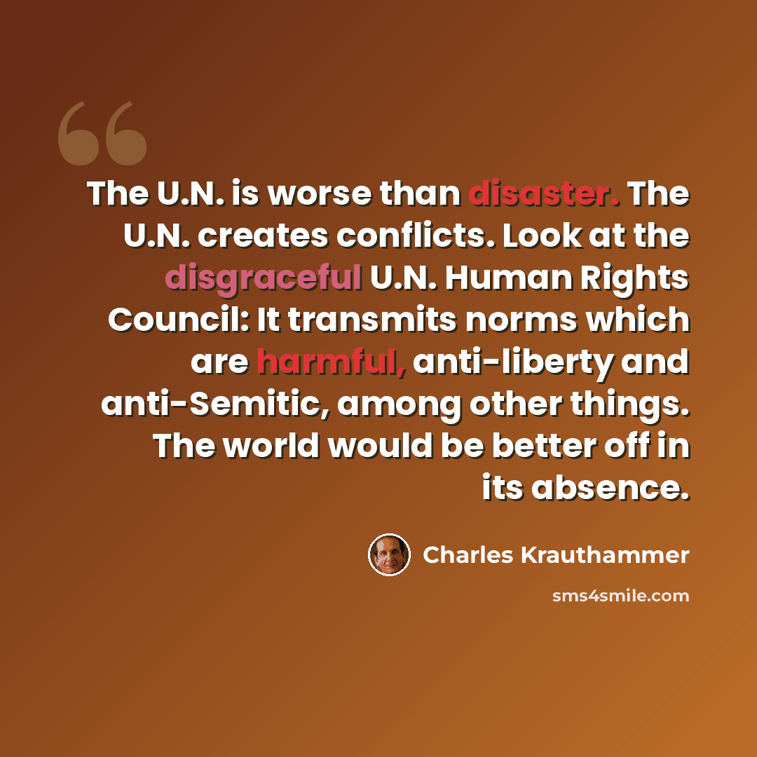 “The U.N. is worse than disaster. The U.N. creates conflicts. Look at the disgraceful U.N. Human Rights Council: It transmits norms which are harmful, anti-liberty and anti-Semitic, among other things. The world would be better off in its absence.” quote by Charles Krauthammer