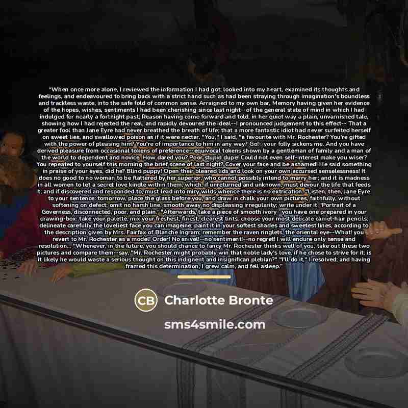 “When once more alone, I reviewed the information I had got; looked into my heart, examined its thoughts and feelings, and endeavoured to bring back with a strict hand such as had been straying through imagination's boundless and trackless waste, into the safe fold of common sense. Arraigned to my…” quote by Charlotte Bronte