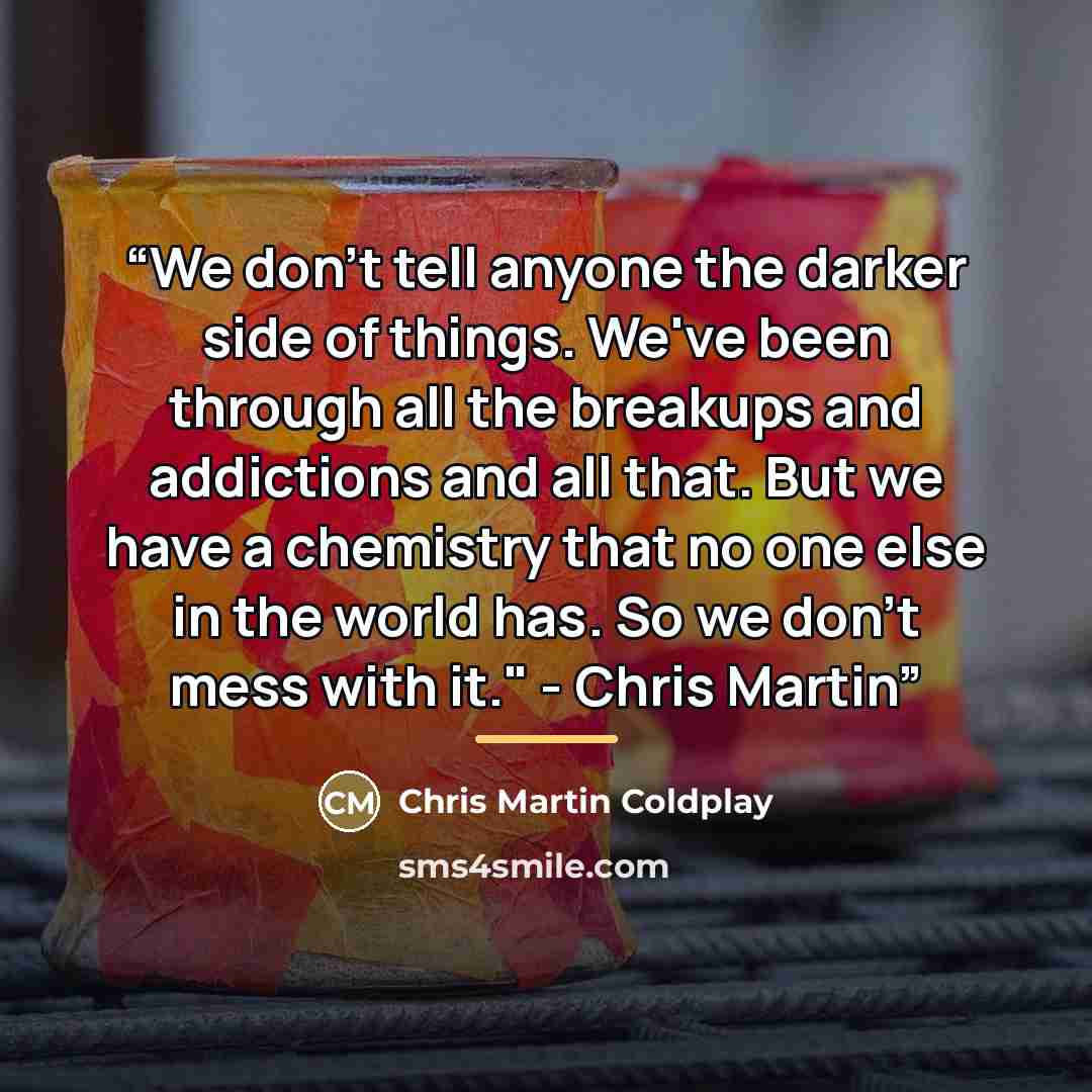 “We don't tell anyone the darker side of things. We've been through all the breakups and addictions and all that. But we have a chemistry that no one else in the world has. So we don't mess with it." - Chris Martin” quote by Anonymous