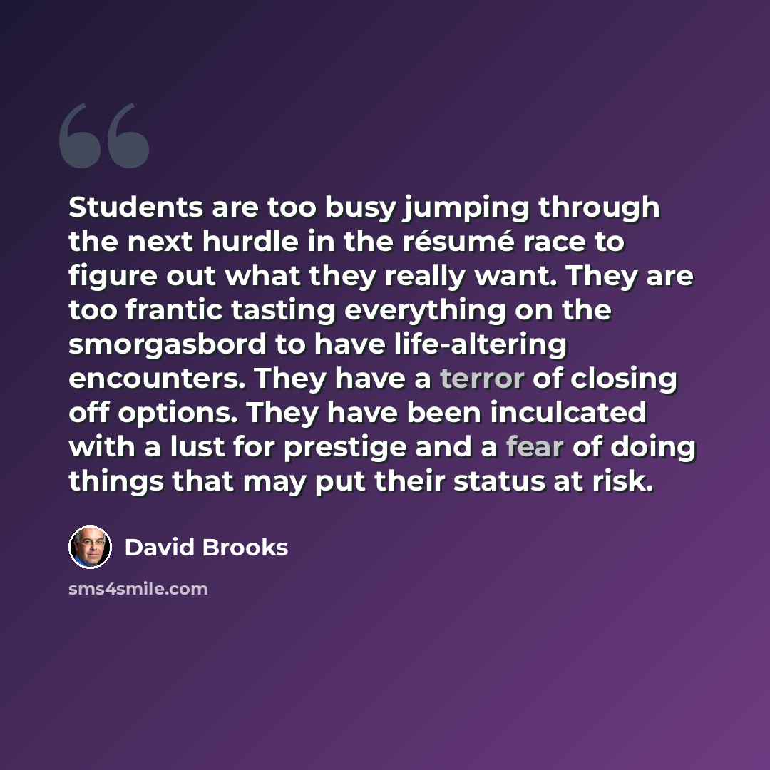 “Students are too busy jumping through the next hurdle in the résumé race to figure out what they really want. They are too frantic tasting everything on the smorgasbord to have life-altering encounters. They have a terror of closing off options. They have been inculcated with a lust for prestige…” quote by David Brooks