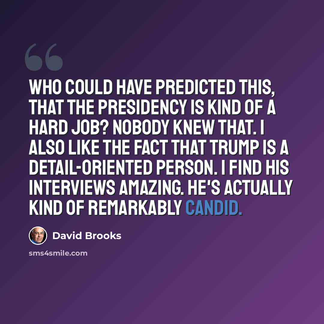 “Who could have predicted this, that the presidency is kind of a hard job? Nobody knew that. I also like the fact that Trump is a detail-oriented person. I find his interviews amazing. He's actually kind of remarkably candid.” quote by David Brooks