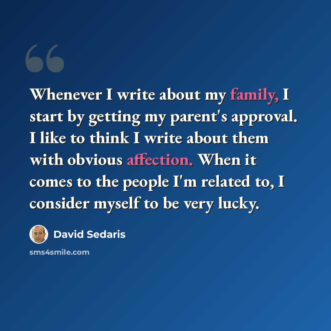 “Whenever I write about my family, I start by getting my parent's approval. I like to think I write about them with obvious affection. When it comes to the people I'm related to, I consider myself to be very lucky.” quote by David Sedaris