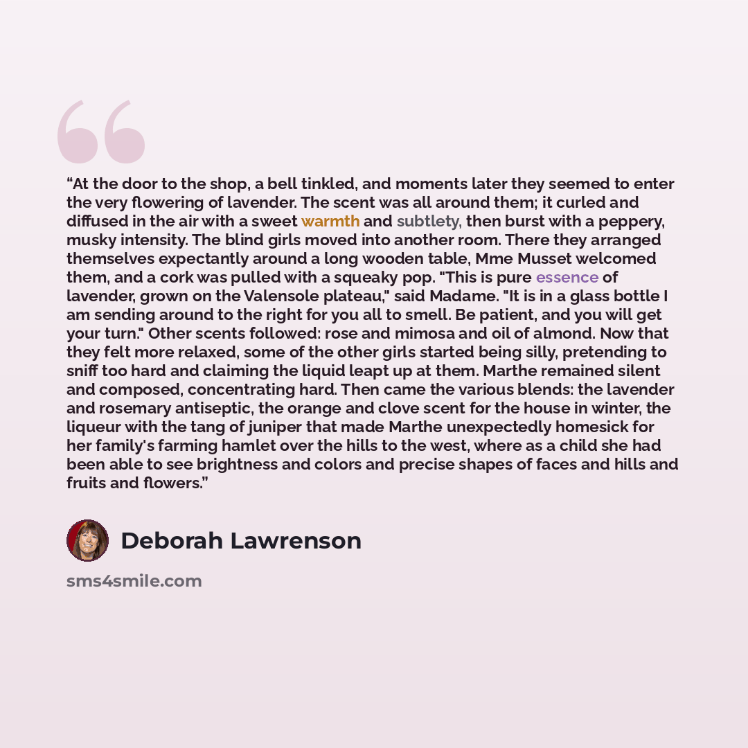 “At the door to the shop, a bell tinkled, and moments later they seemed to enter the very flowering of lavender. The scent was all around them; it curled and diffused in the air with a sweet warmth and subtlety, then burst with a peppery, musky intensity. The blind girls moved into another room…” quote by Deborah Lawrenson