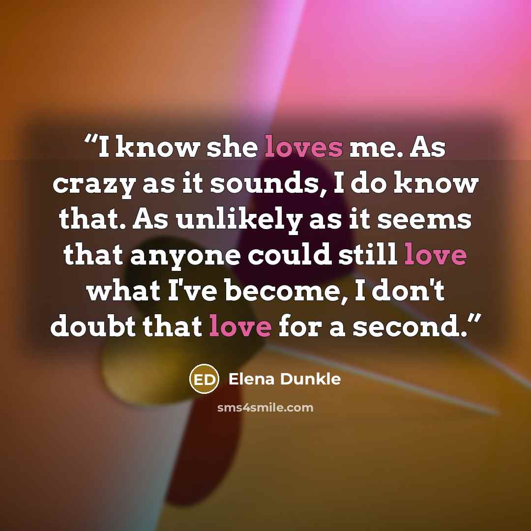 “I know she loves me. As crazy as it sounds, I do know that. As unlikely as it seems that anyone could still love what I've become, I don't doubt that love for a second.” quote by Elena Dunkle