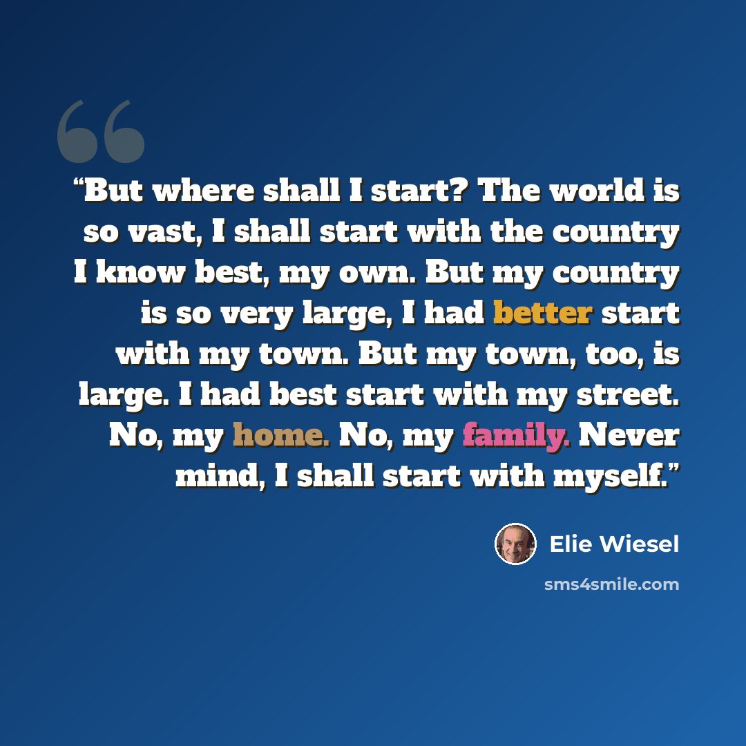 “But where shall I start? The world is so vast, I shall start with the country I know best, my own. But my country is so very large, I had better start with my town. But my town, too, is large. I had best start with my street. No, my home. No, my family. Never mind, I shall start with myself.” quote by Elie Wiesel