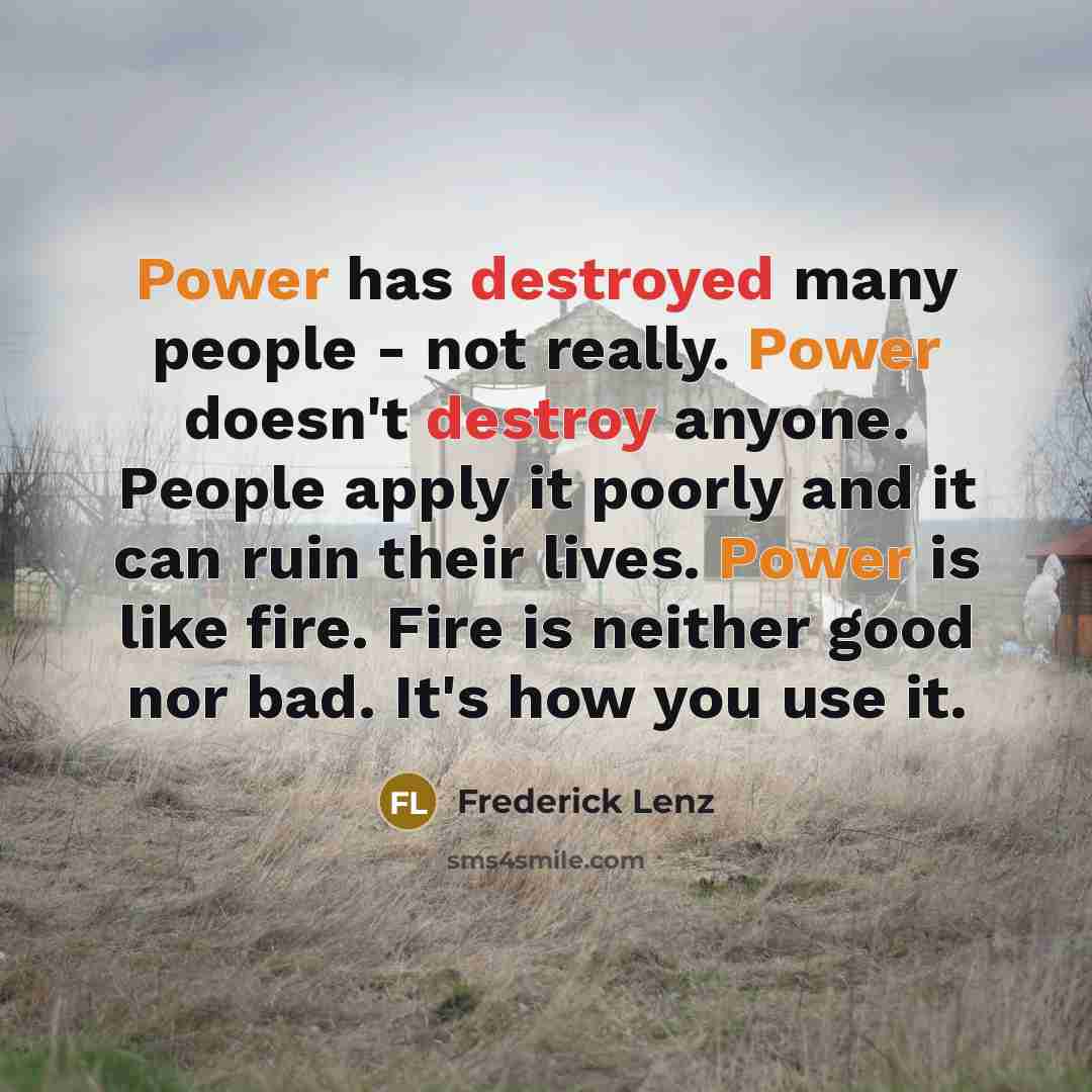 “Power has destroyed many people - not really. Power doesn't destroy anyone. People apply it poorly and it can ruin their lives. Power is like fire. Fire is neither good nor bad. It's how you use it.” quote by Frederick Lenz