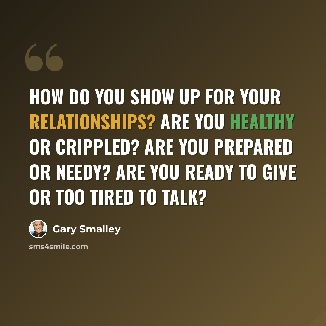 “How do you show up for your relationships? Are you healthy or crippled? Are you prepared or needy? Are you ready to give or too tired to talk?” quote by Gary Smalley