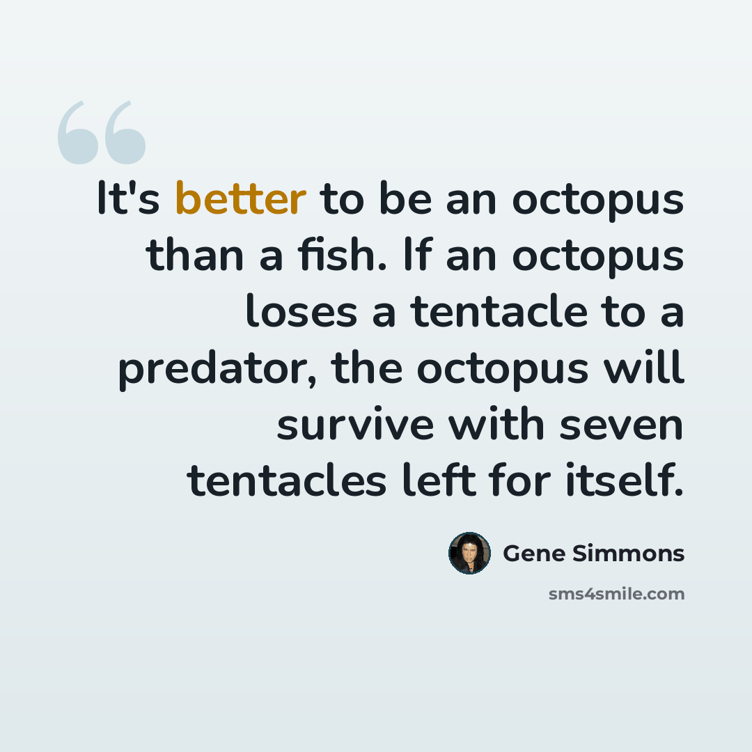 “It's better to be an octopus than a fish. If an octopus loses a tentacle to a predator, the octopus will survive with seven tentacles left for itself.” quote by Gene Simmons