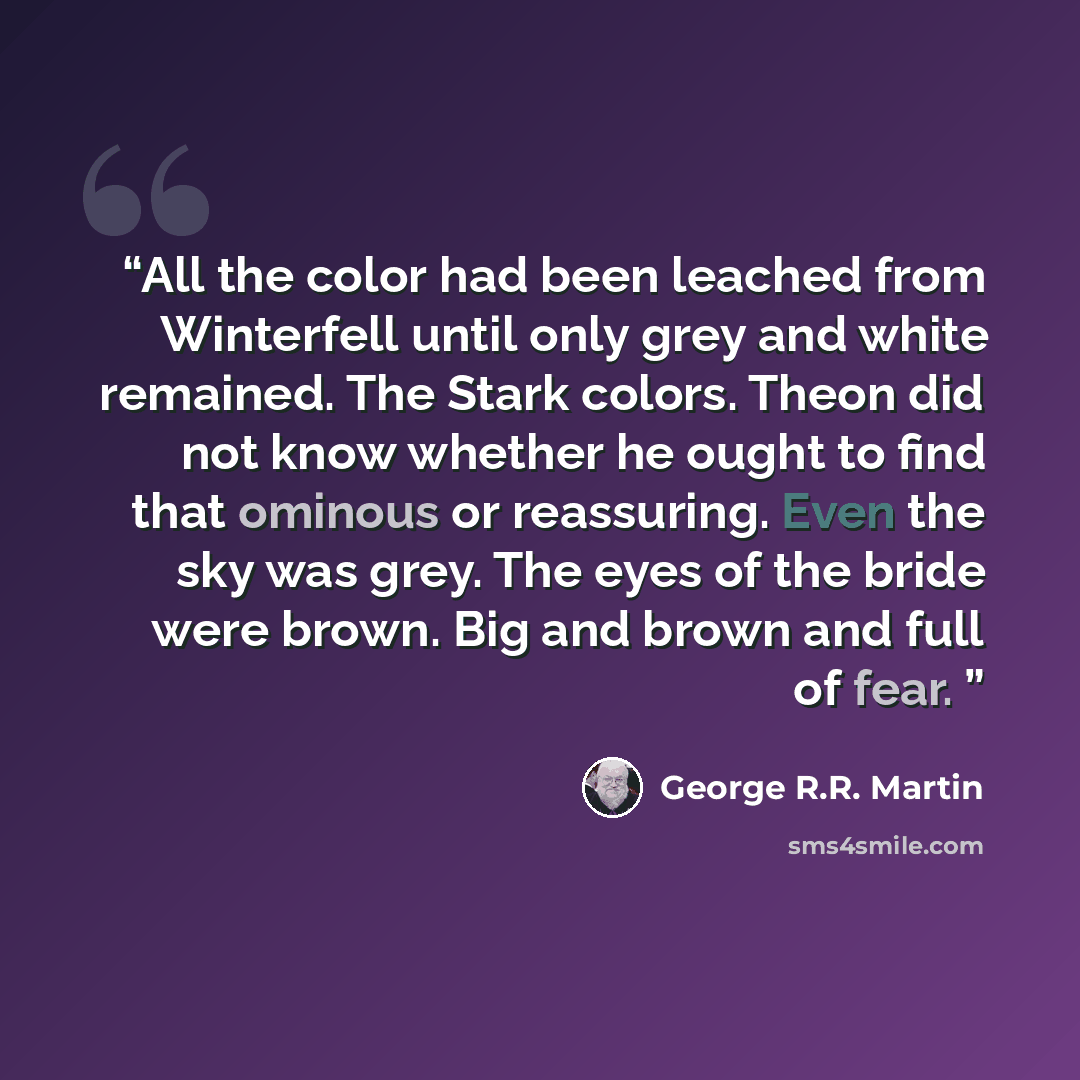 “All the color had been leached from Winterfell until only grey and white remained. The Stark colors. Theon did not know whether he ought to find that ominous or reassuring. Even the sky was grey. The eyes of the bride were brown. Big and brown and full of fear.” quote by George R.R. Martin