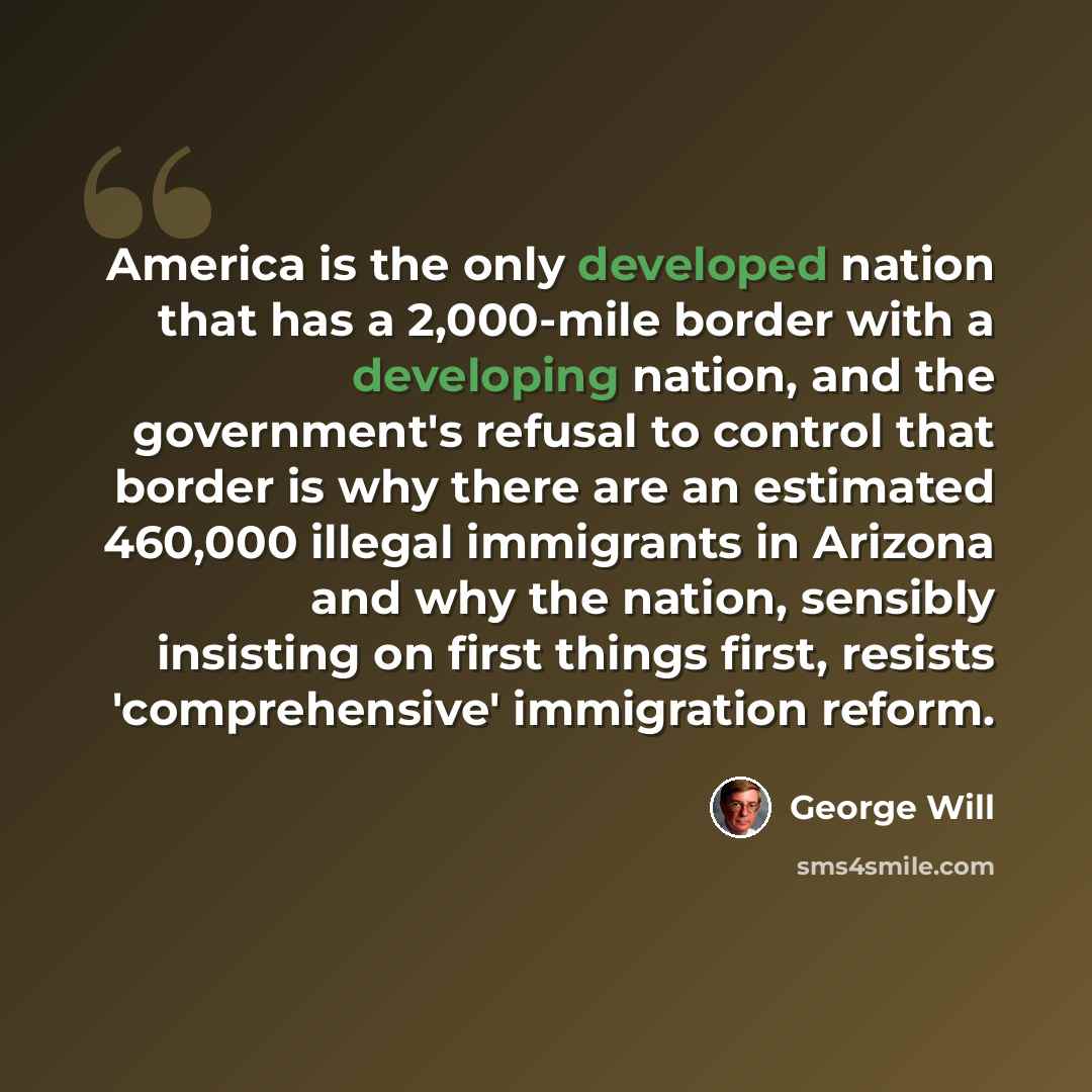 “America is the only developed nation that has a 2,000-mile border with a developing nation, and the government's refusal to control that border is why there are an estimated 460,000 illegal immigrants in Arizona and why the nation, sensibly insisting on first things first, resists 'comprehensive'…” quote by George Will
