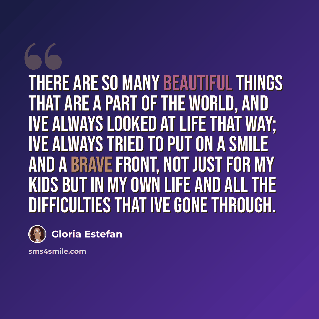 “There are so many beautiful things that are a part of the world, and Ive always looked at life that way; Ive always tried to put on a smile and a brave front, not just for my kids but in my own life and all the difficulties that Ive gone through.” quote by Gloria Estefan
