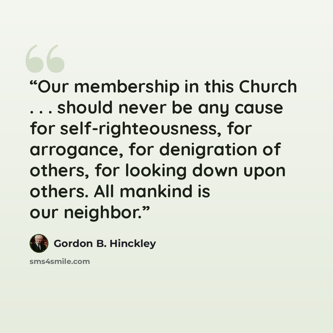 “Our membership in this Church . . . should never be any cause for self-righteousness, for arrogance, for denigration of others, for looking down upon others. All mankind is our neighbor.” quote by Gordon B. Hinckley