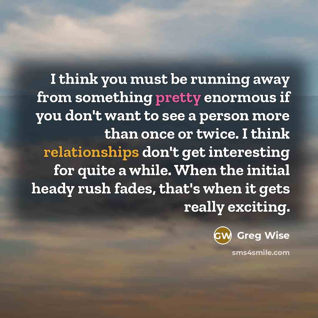 “I think you must be running away from something pretty enormous if you don't want to see a person more than once or twice. I think relationships don't get interesting for quite a while. When the initial heady rush fades, that's when it gets really exciting.” quote by Greg Wise