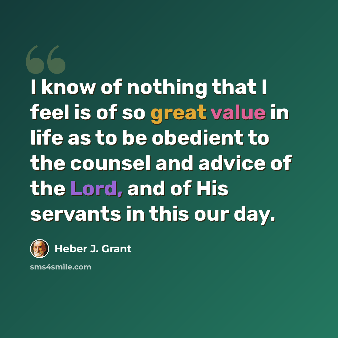 “I know of nothing that I feel is of so great value in life as to be obedient to the counsel and advice of the Lord, and of His servants in this our day.” quote by Heber J. Grant