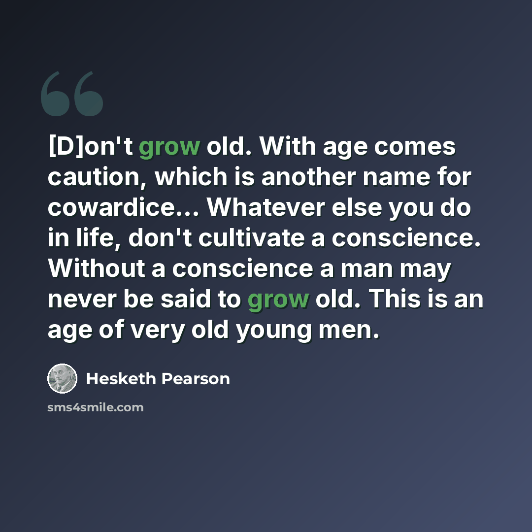 “[D]on't grow old. With age comes caution, which is another name for cowardice… Whatever else you do in life, don't cultivate a conscience. Without a conscience a man may never be said to grow old. This is an age of very old young men.” quote by Hesketh Pearson
