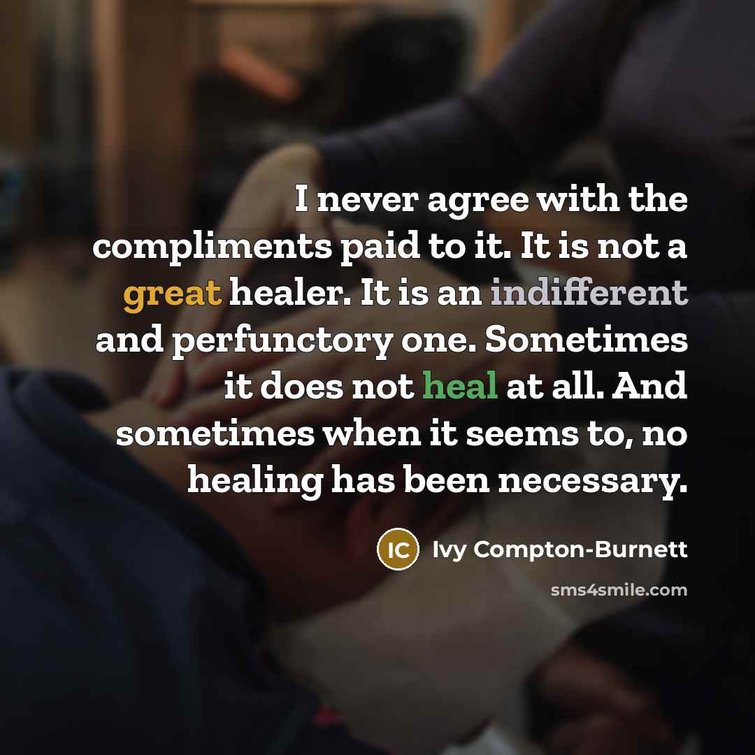 “I never agree with the compliments paid to it. It is not a great healer. It is an indifferent and perfunctory one. Sometimes it does not heal at all. And sometimes when it seems to, no healing has been necessary.” quote by Ivy Compton-Burnett