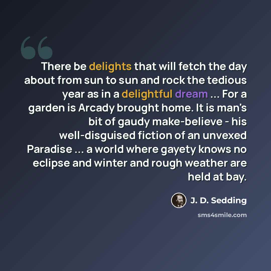 “There be delights that will fetch the day about from sun to sun and rock the tedious year as in a delightful dream ... For a garden is Arcady brought home. It is man's bit of gaudy make-believe - his well-disguised fiction of an unvexed Paradise ... a world where gayety knows no eclipse and winter…” quote by J. D. Sedding