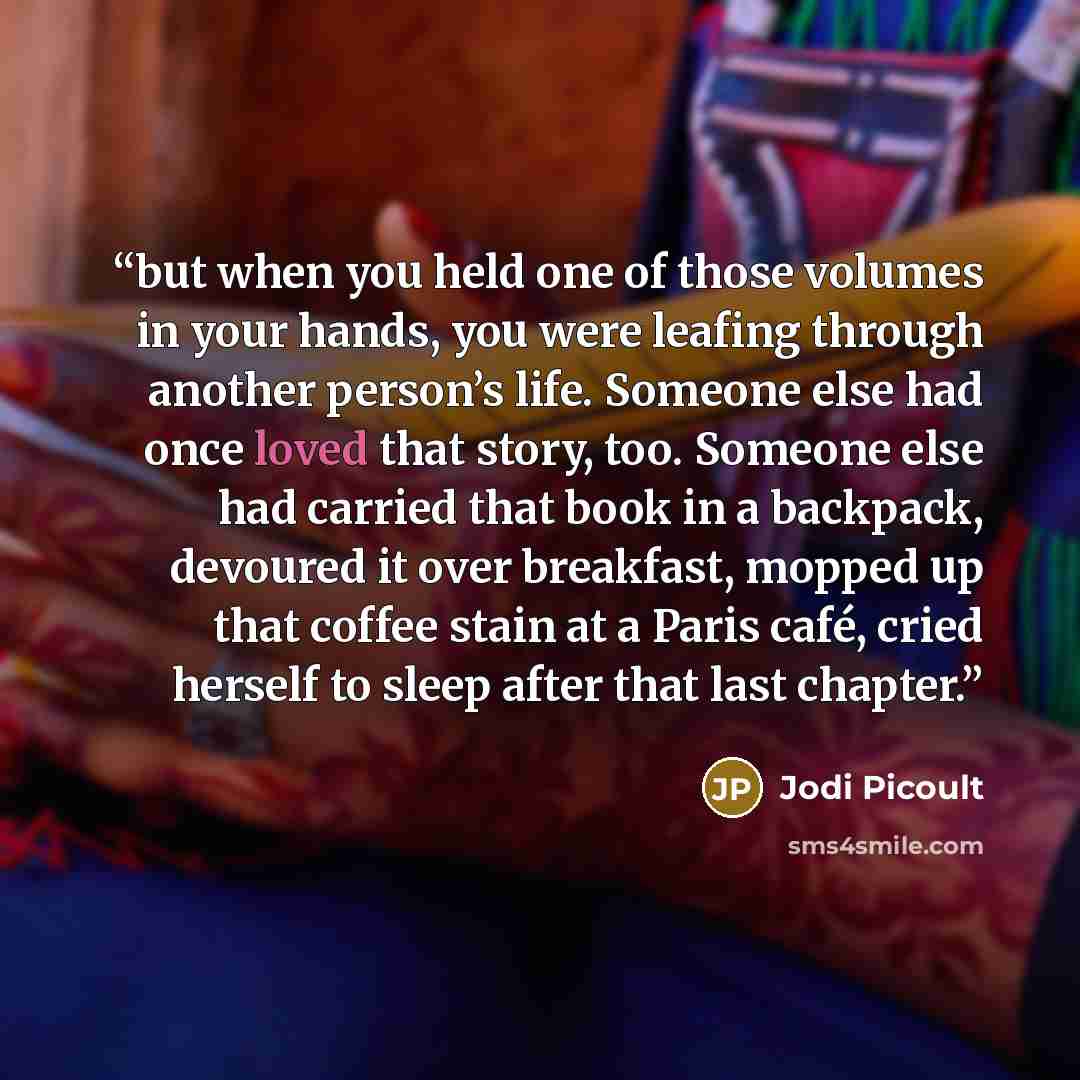 “but when you held one of those volumes in your hands, you were leafing through another person’s life. Someone else had once loved that story, too. Someone else had carried that book in a backpack, devoured it over breakfast, mopped up that coffee stain at a Paris café, cried herself to sleep after…” quote by Jodi Picoult