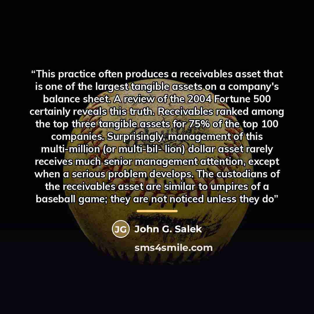 “This practice often produces a receivables asset that is one of the largest tangible assets on a company's balance sheet. A review of the 2004 Fortune 500 certainly reveals this truth. Receivables ranked among the top three tangible assets for 75% of the top 100 companies. Surprisingly, management…” quote by John G. Salek