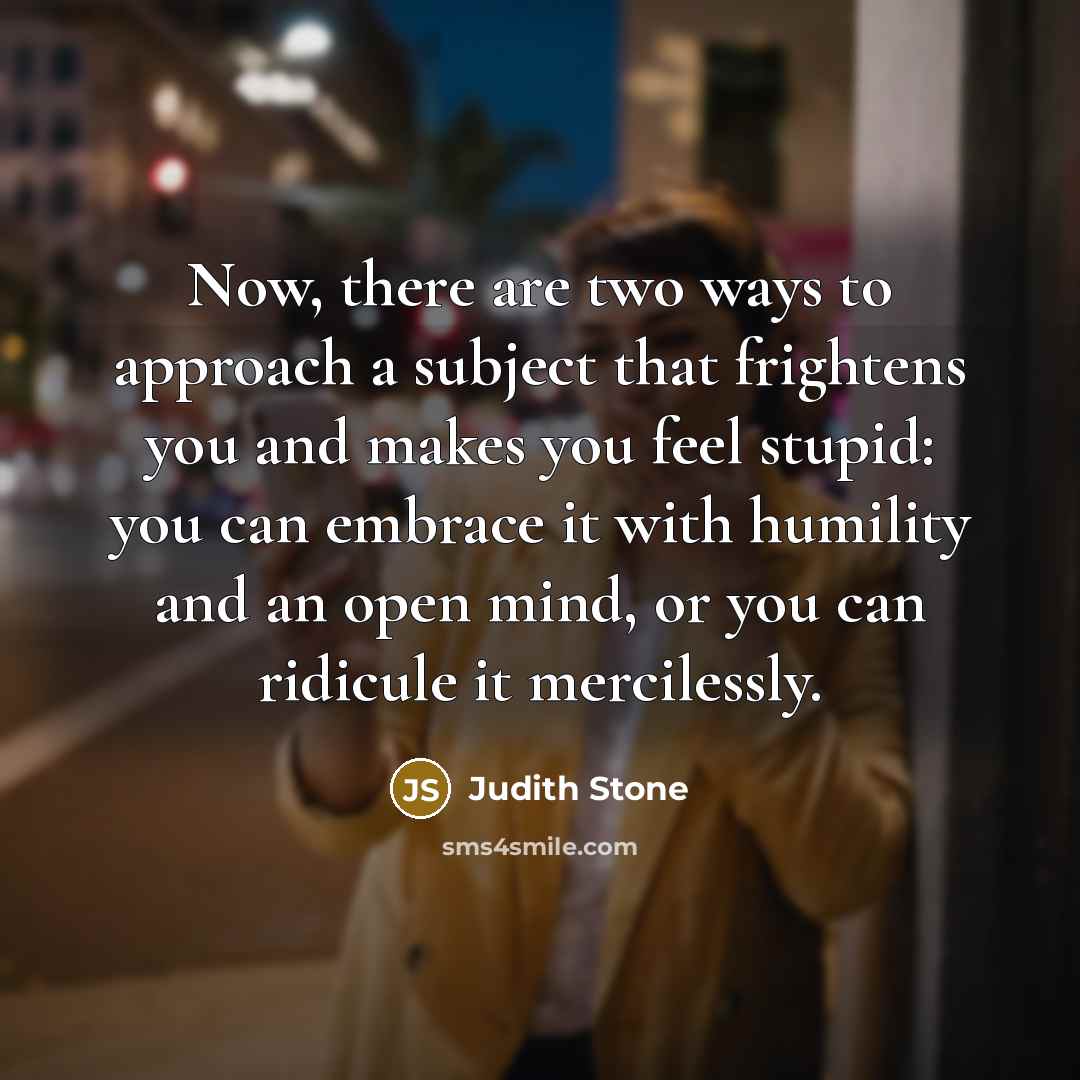 “Now, there are two ways to approach a subject that frightens you and makes you feel stupid: you can embrace it with humility and an open mind, or you can ridicule it mercilessly.” quote by Judith Stone
