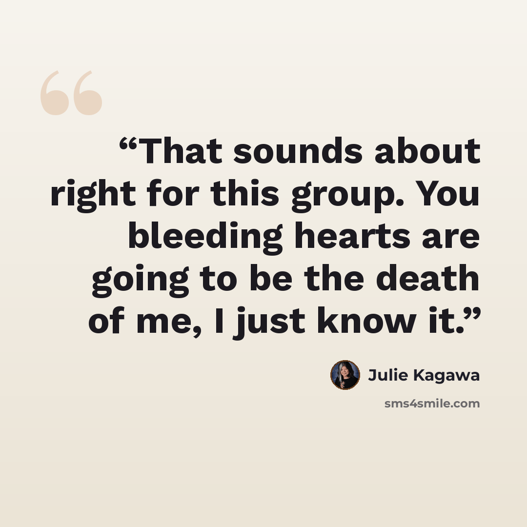 “That sounds about right for this group. You bleeding hearts are going to be the death of me, I just know it.” quote by Julie Kagawa