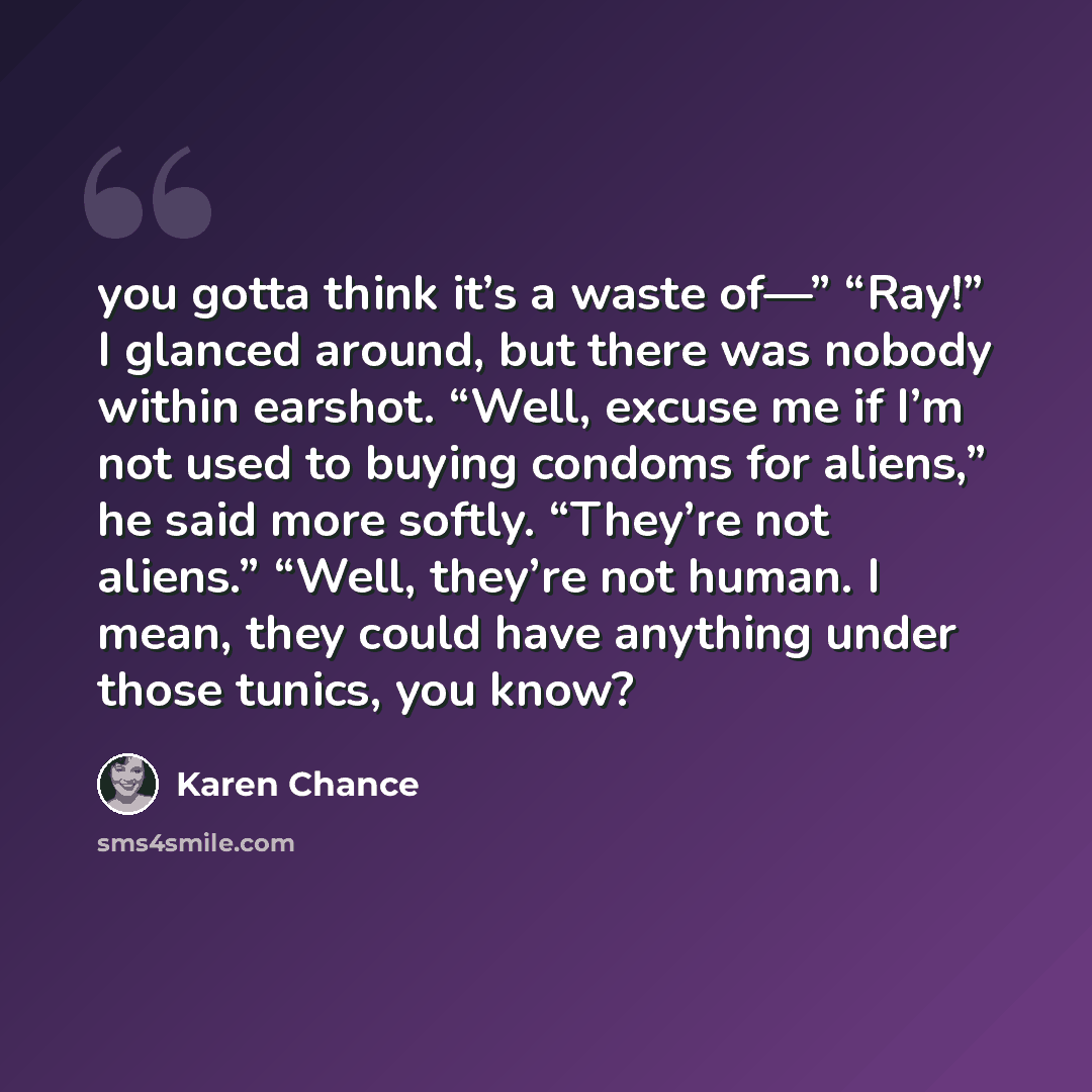 “you gotta think it’s a waste of—” “Ray!” I glanced around, but there was nobody within earshot. “Well, excuse me if I’m not used to buying condoms for aliens,” he said more softly. “They’re not aliens.” “Well, they’re not human. I mean, they could have anything under those tunics, you know?” quote by Karen Chance