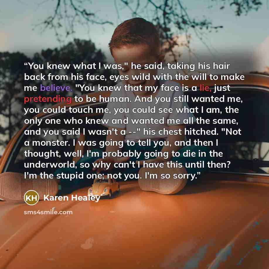 “You knew what I was," he said, taking his hair back from his face, eyes wild with the will to make me believe. "You knew that my face is a lie, just pretending to be human. And you still wanted me, you could touch me, you could see what I am, the only one who knew and wanted me all the same, and…” quote by Karen Healey