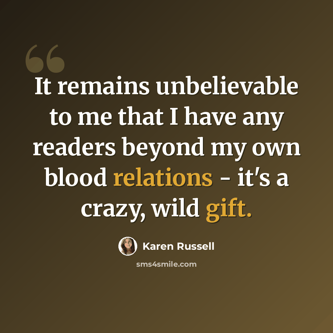 “It remains unbelievable to me that I have any readers beyond my own blood relations - it's a crazy, wild gift.” quote by Karen Russell