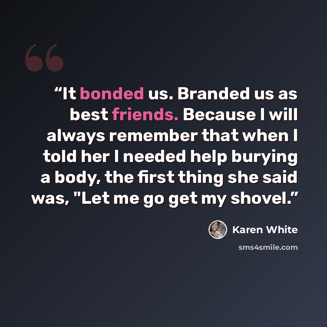“It bonded us. Branded us as best friends. Because I will always remember that when I told her I needed help burying a body, the first thing she said was, "Let me go get my shovel.” quote by Karen White