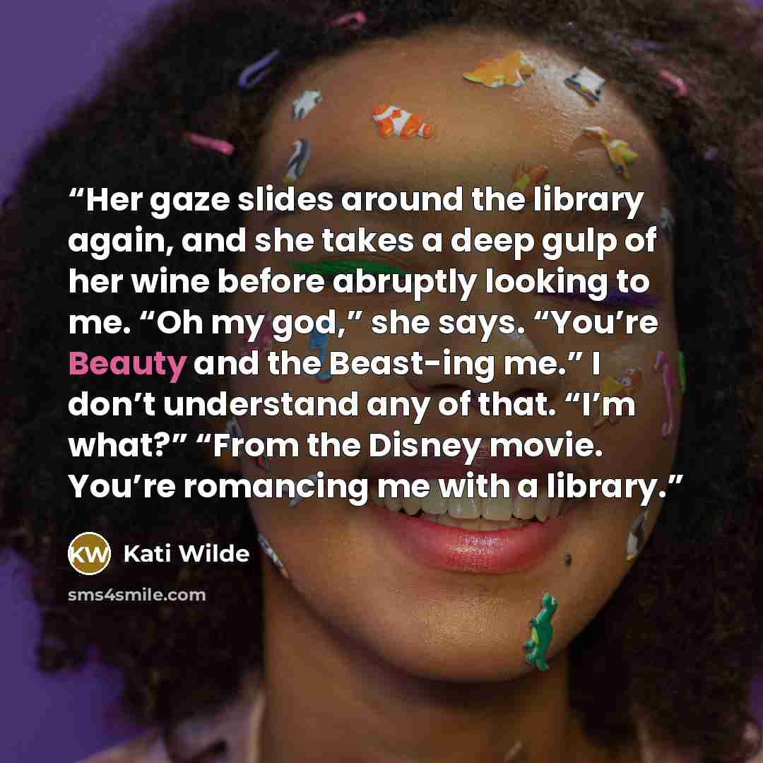“Her gaze slides around the library again, and she takes a deep gulp of her wine before abruptly looking to me. “Oh my god,” she says. “You’re Beauty and the Beast-ing me.” I don’t understand any of that. “I’m what?” “From the Disney movie. You’re romancing me with a library.” quote by Kati Wilde