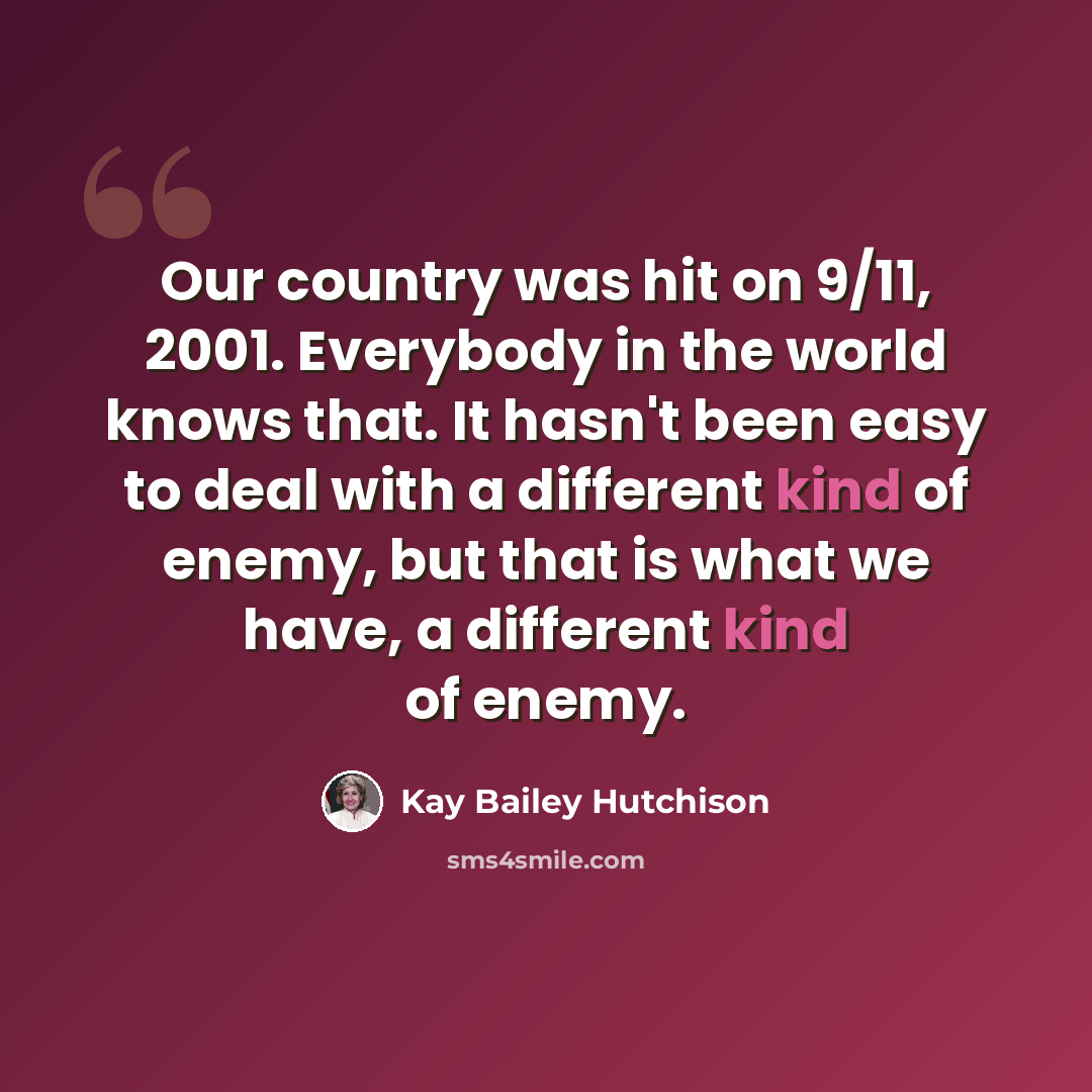 “Our country was hit on 9/11, 2001. Everybody in the world knows that. It hasn't been easy to deal with a different kind of enemy, but that is what we have, a different kind of enemy.” quote by Kay Bailey Hutchison
