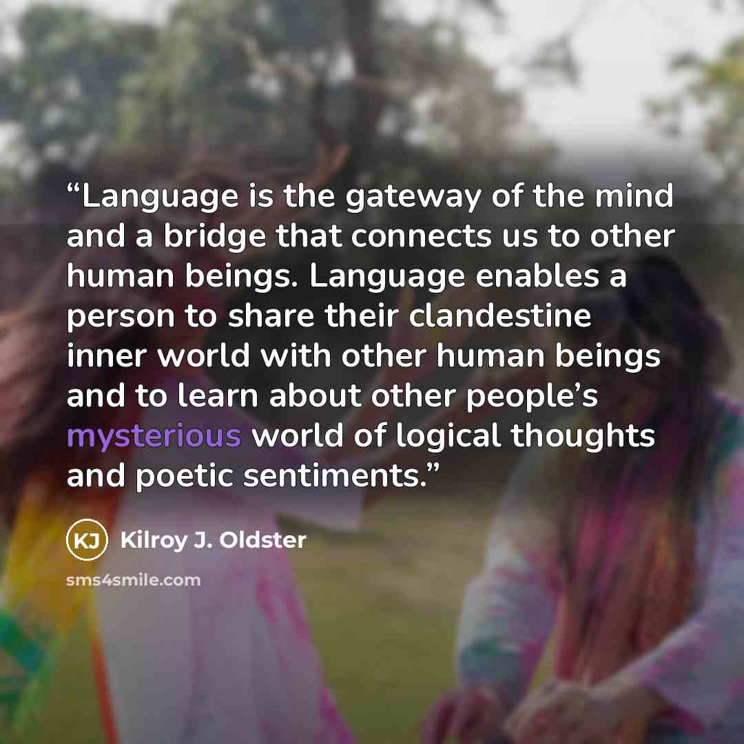 “Language is the gateway of the mind and a bridge that connects us to other human beings. Language enables a person to share their clandestine inner world with other human beings and to learn about other people’s mysterious world of logical thoughts and poetic sentiments.” quote by Kilroy J. Oldster