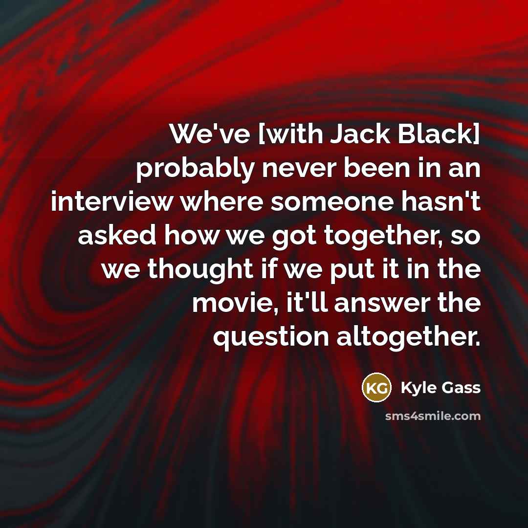 “We've [with Jack Black] probably never been in an interview where someone hasn't asked how we got together, so we thought if we put it in the movie, it'll answer the question altogether.” quote by Kyle Gass