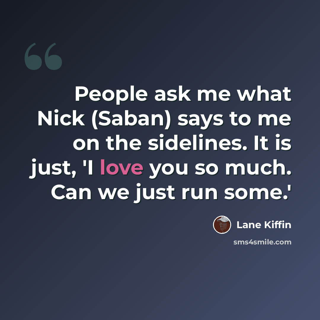 “People ask me what Nick (Saban) says to me on the sidelines. It is just, 'I love you so much. Can we just run some.'” quote by Lane Kiffin