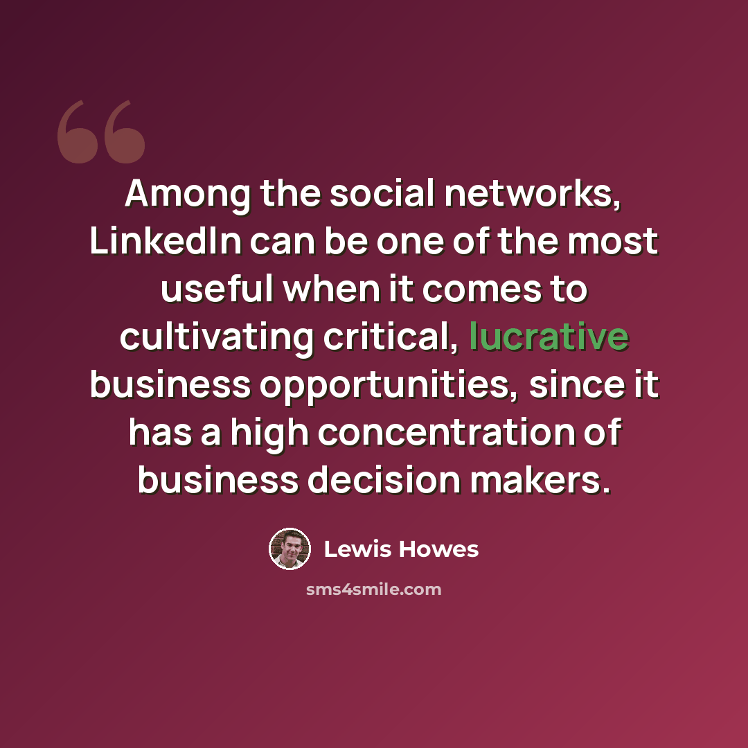 “Among the social networks, LinkedIn can be one of the most useful when it comes to cultivating critical, lucrative business opportunities, since it has a high concentration of business decision makers.” quote by Lewis Howes