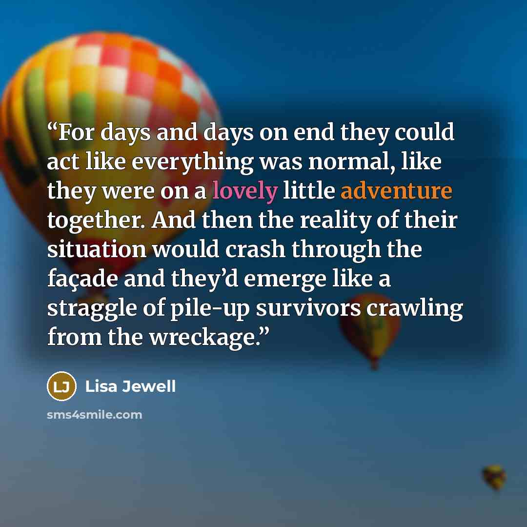 “For days and days on end they could act like everything was normal, like they were on a lovely little adventure together. And then the reality of their situation would crash through the façade and they’d emerge like a straggle of pile-up survivors crawling from the wreckage.” quote by Lisa Jewell