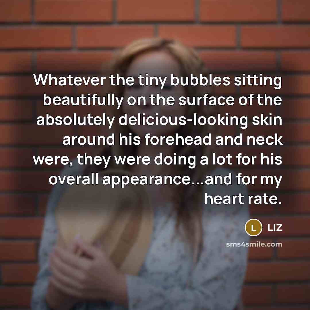 “Whatever the tiny bubbles sitting beautifully on the surface of the absolutely delicious-looking skin around his forehead and neck were, they were doing a lot for his overall appearance...and for my heart rate.” quote by LIZ