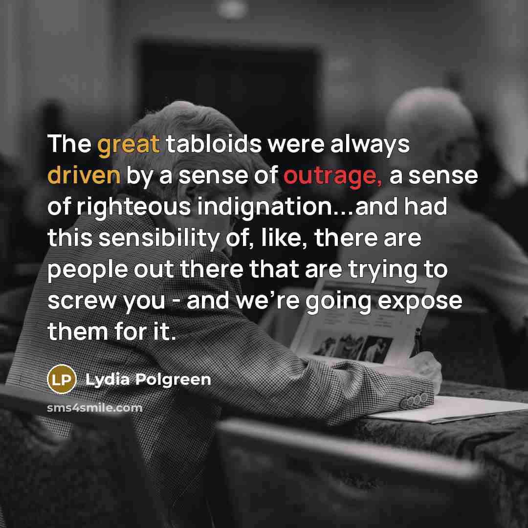 “The great tabloids were always driven by a sense of outrage, a sense of righteous indignation...and had this sensibility of, like, there are people out there that are trying to screw you - and we're going expose them for it.” quote by Lydia Polgreen