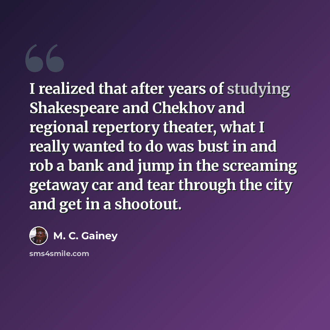 “I realized that after years of studying Shakespeare and Chekhov and regional repertory theater, what I really wanted to do was bust in and rob a bank and jump in the screaming getaway car and tear through the city and get in a shootout.” quote by M. C. Gainey